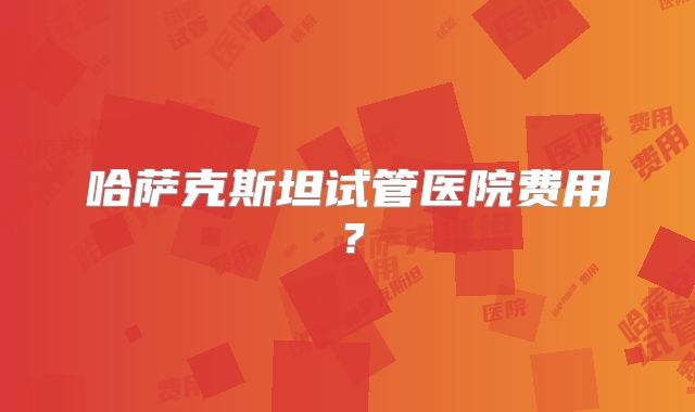 哈萨克斯坦试管医院费用？