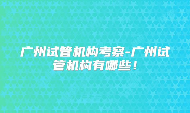 广州试管机构考察-广州试管机构有哪些！
