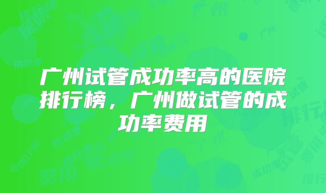 广州试管成功率高的医院排行榜,广州做试管的成功率费用