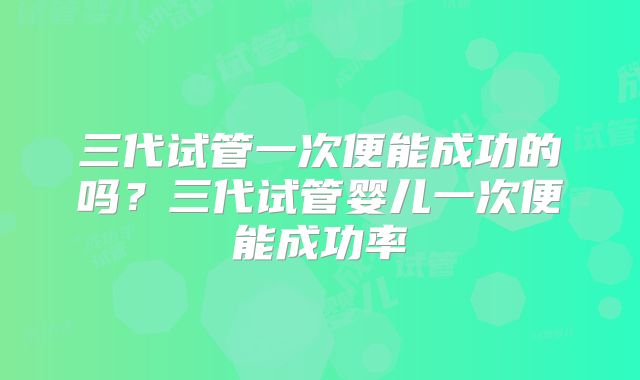 三代试管一次便能成功的吗?三代试管婴儿一次便能成功率