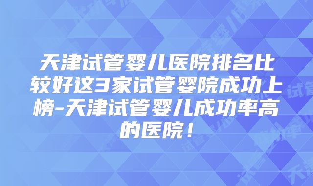 天津试管婴儿医院排名比较好这3家试管婴院成功上榜-天津试管婴儿成功率高的医院！