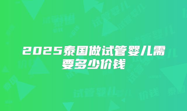 2025泰国做试管婴儿需要多少价钱