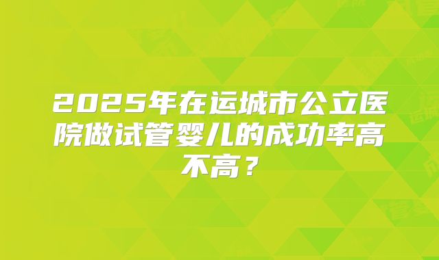 2025年在运城市公立医院做试管婴儿的成功率高不高?