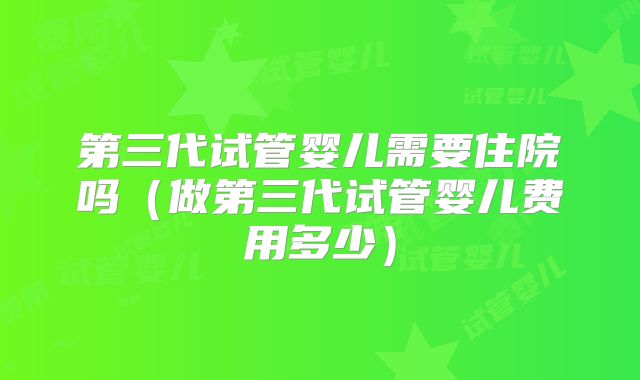 第三代试管婴儿需要住院吗（做第三代试管婴儿费用多少）