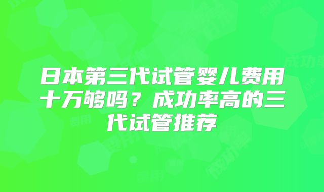 日本第三代试管婴儿费用十万够吗?成功率高的三代试管推荐