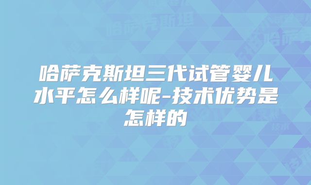哈萨克斯坦三代试管婴儿水平怎么样呢-技术优势是怎样的