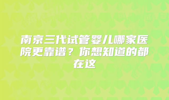 南京三代试管婴儿哪家医院更靠谱？你想知道的都在这