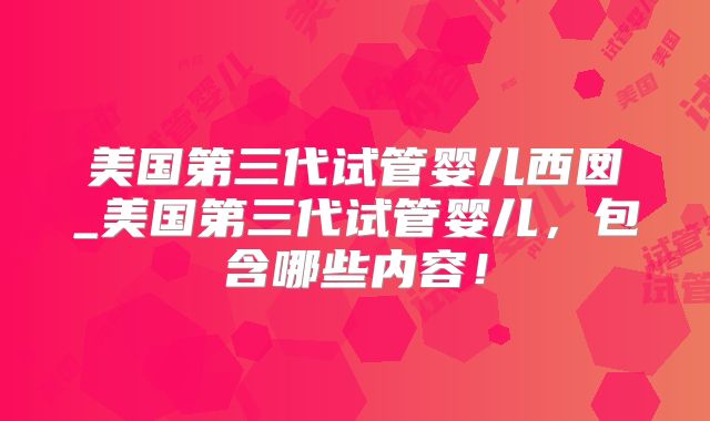 美国第三代试管婴儿西囡_美国第三代试管婴儿,包含哪些内容!