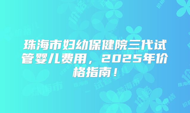 珠海市妇幼保健院三代试管婴儿费用，2025年价格指南！