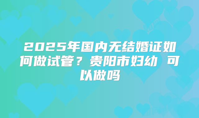 2025年国内无结婚证如何做试管？贵阳市妇幼 可以做吗