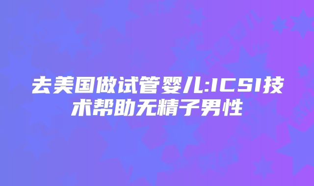 去美国做试管婴儿:ICSI技术帮助无精子男性