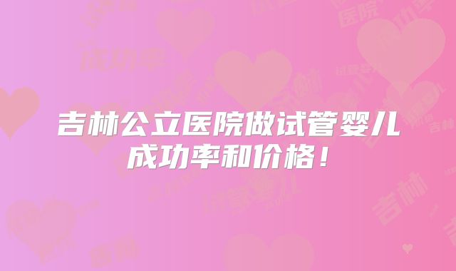 吉林公立医院做试管婴儿成功率和价格！
