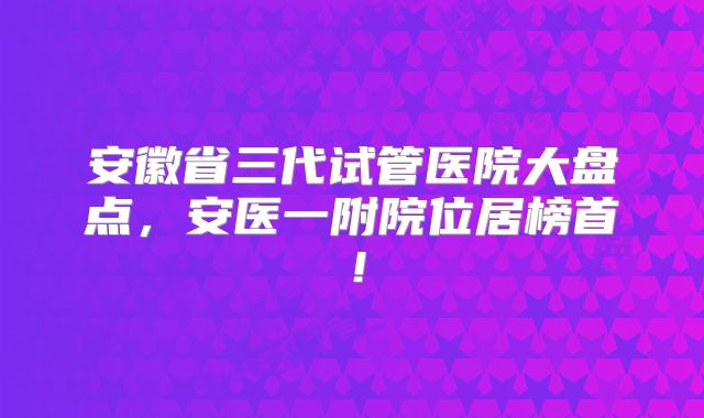 安徽省三代试管医院大盘点,安医一附院位居榜首!