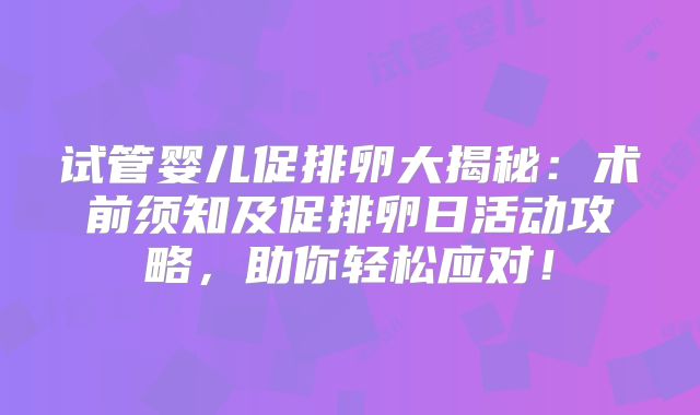 试管婴儿促排卵大揭秘：术前须知及促排卵日活动攻略，助你轻松应对！