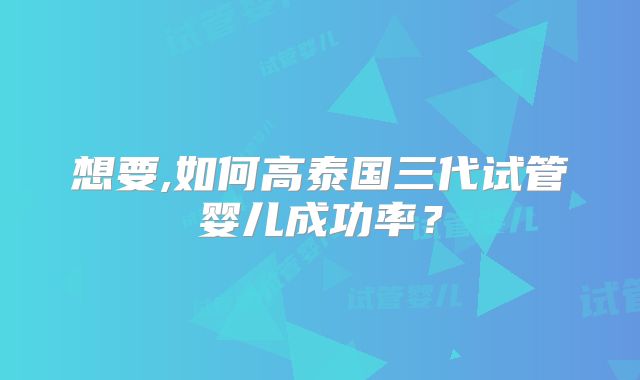 想要,如何高泰国三代试管婴儿成功率？