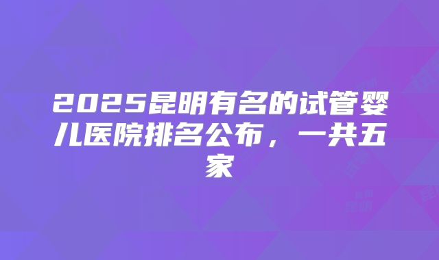 2025昆明有名的试管婴儿医院排名公布，一共五家