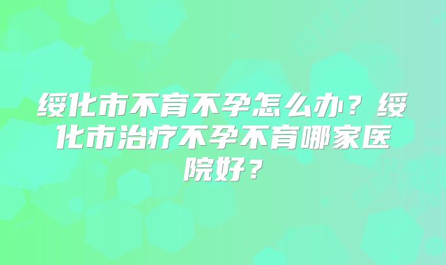 绥化市不育不孕怎么办？绥化市治疗不孕不育哪家医院好？
