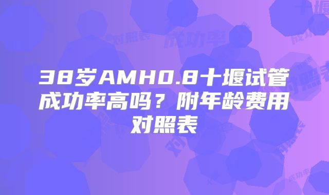 38岁AMH0.8十堰试管成功率高吗？附年龄费用对照表