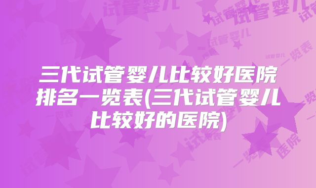 三代试管婴儿比较好医院排名一览表(三代试管婴儿比较好的医院)
