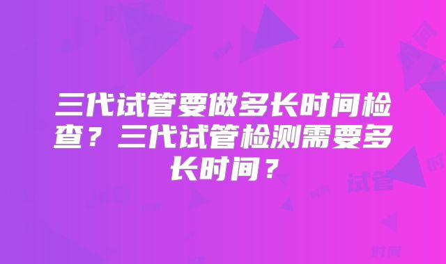 三代试管要做多长时间检查？三代试管检测需要多长时间？