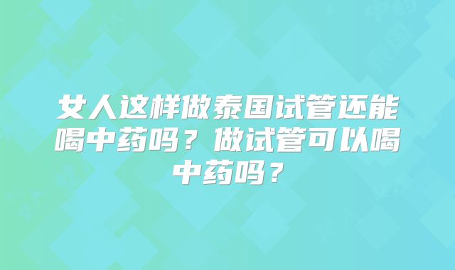 女人这样做泰国试管还能喝中药吗?做试管可以喝中药吗?