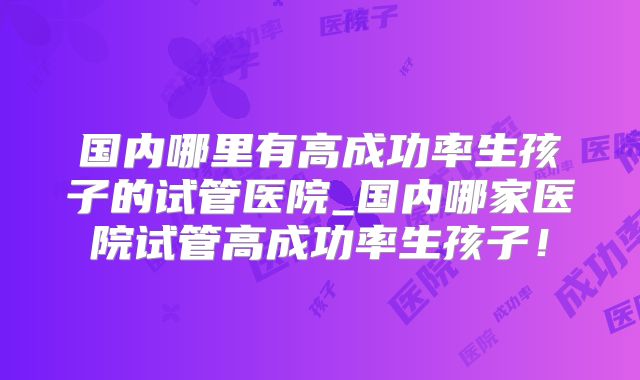 国内哪里有高成功率生孩子的试管医院_国内哪家医院试管高成功率生孩子!