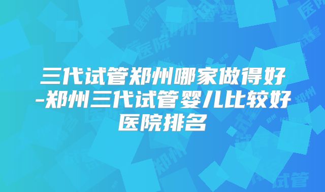 三代试管郑州哪家做得好-郑州三代试管婴儿比较好医院排名