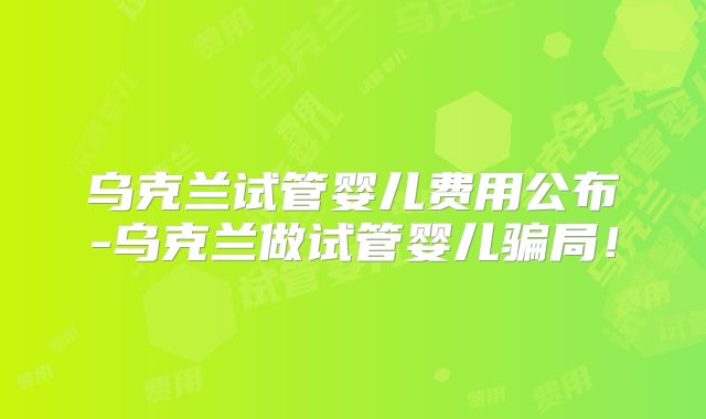 乌克兰试管婴儿费用公布-乌克兰做试管婴儿骗局!