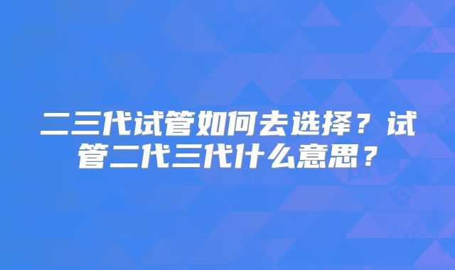二三代试管如何去选择?试管二代三代什么意思?
