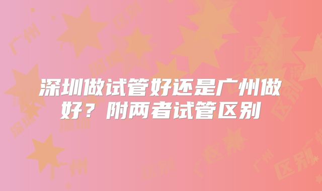 深圳做试管好还是广州做好?附两者试管区别