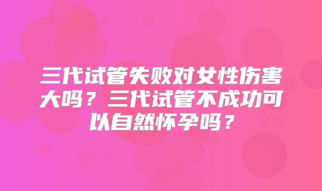 三代试管失败对女性伤害大吗?三代试管不成功可以自然怀孕吗?