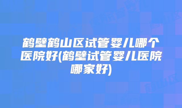 鹤壁鹤山区试管婴儿哪个医院好(鹤壁试管婴儿医院哪家好)