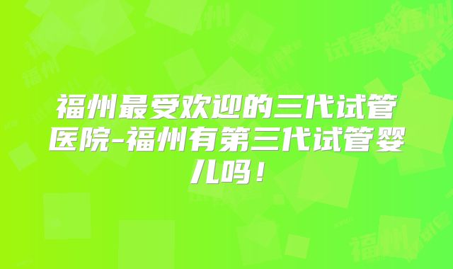福州最受欢迎的三代试管医院-福州有第三代试管婴儿吗！