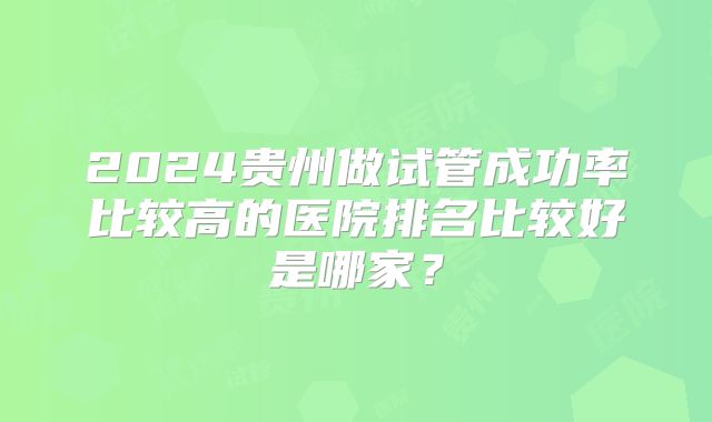 2024贵州做试管成功率比较高的医院排名比较好是哪家？
