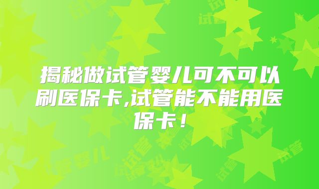 揭秘做试管婴儿可不可以刷医保卡,试管能不能用医保卡!