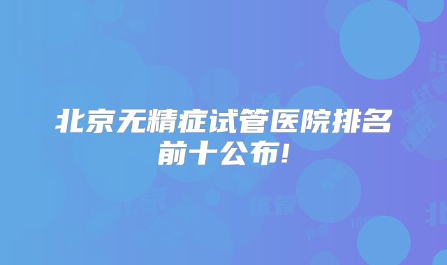 北京无精症试管医院排名前十公布!