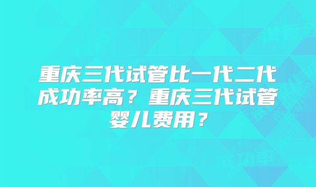 重庆三代试管比一代二代成功率高？重庆三代试管婴儿费用？