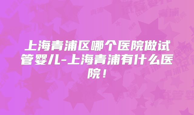 上海青浦区哪个医院做试管婴儿-上海青浦有什么医院！