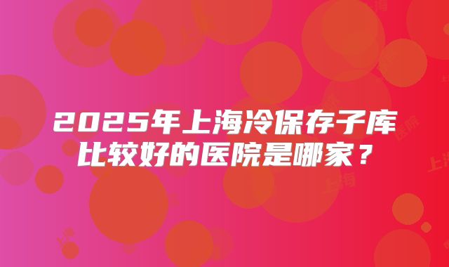 2025年上海冷保存子库比较好的医院是哪家？