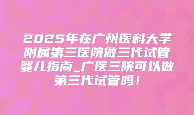 2025年在广州医科大学附属第三医院做三代试管婴儿指南_广医三院可以做第三代试管吗!