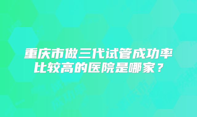 重庆市做三代试管成功率比较高的医院是哪家?