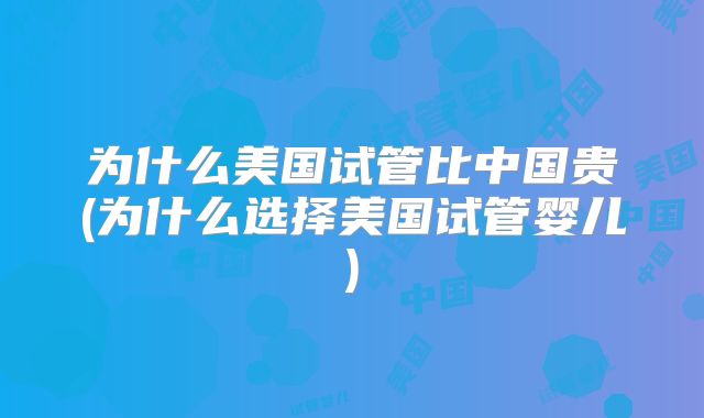 为什么美国试管比中国贵(为什么选择美国试管婴儿)