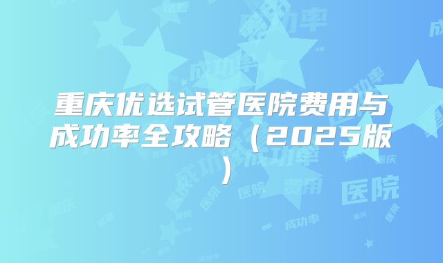 重庆优选试管医院费用与成功率全攻略（2025版）