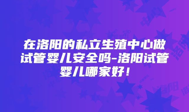 在洛阳的私立生殖中心做试管婴儿安全吗-洛阳试管婴儿哪家好！