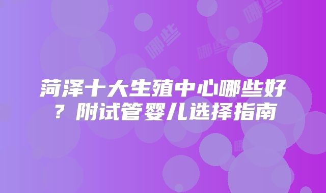 菏泽十大生殖中心哪些好？附试管婴儿选择指南