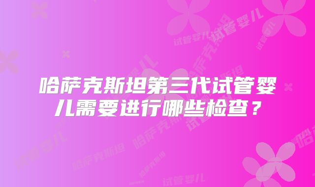 哈萨克斯坦第三代试管婴儿需要进行哪些检查？