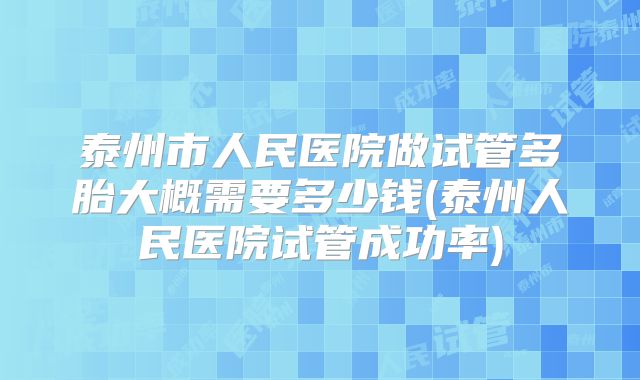 泰州市人民医院做试管多胎大概需要多少钱(泰州人民医院试管成功率)