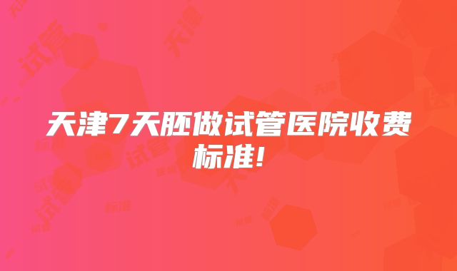 天津7天胚做试管医院收费标准!