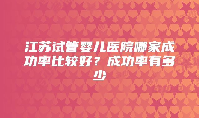 江苏试管婴儿医院哪家成功率比较好？成功率有多少