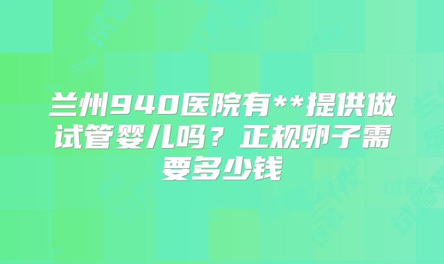兰州940医院有**提供做试管婴儿吗?正规卵子需要多少钱